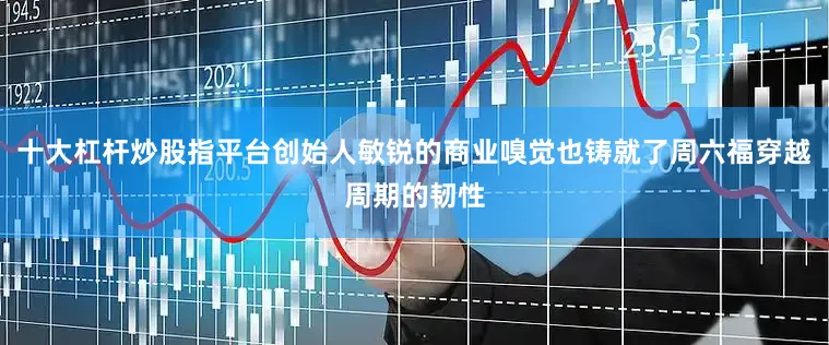 十大杠杆炒股指平台创始人敏锐的商业嗅觉也铸就了周六福穿越周期的韧性