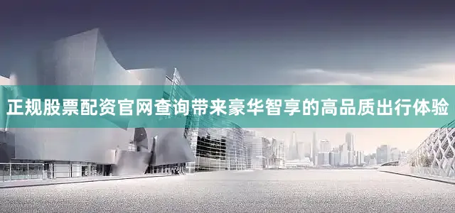 正规股票配资官网查询带来豪华智享的高品质出行体验