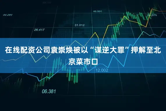 在线配资公司袁崇焕被以“谋逆大罪”押解至北京菜市口