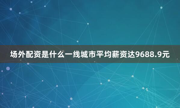 场外配资是什么一线城市平均薪资达9688.9元