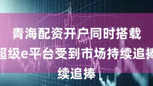 青海配资开户同时搭载超级e平台受到市场持续追捧