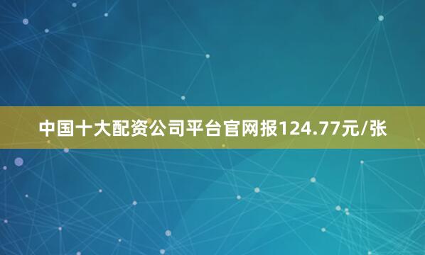 中国十大配资公司平台官网报124.77元/张