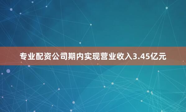 专业配资公司期内实现营业收入3.45亿元
